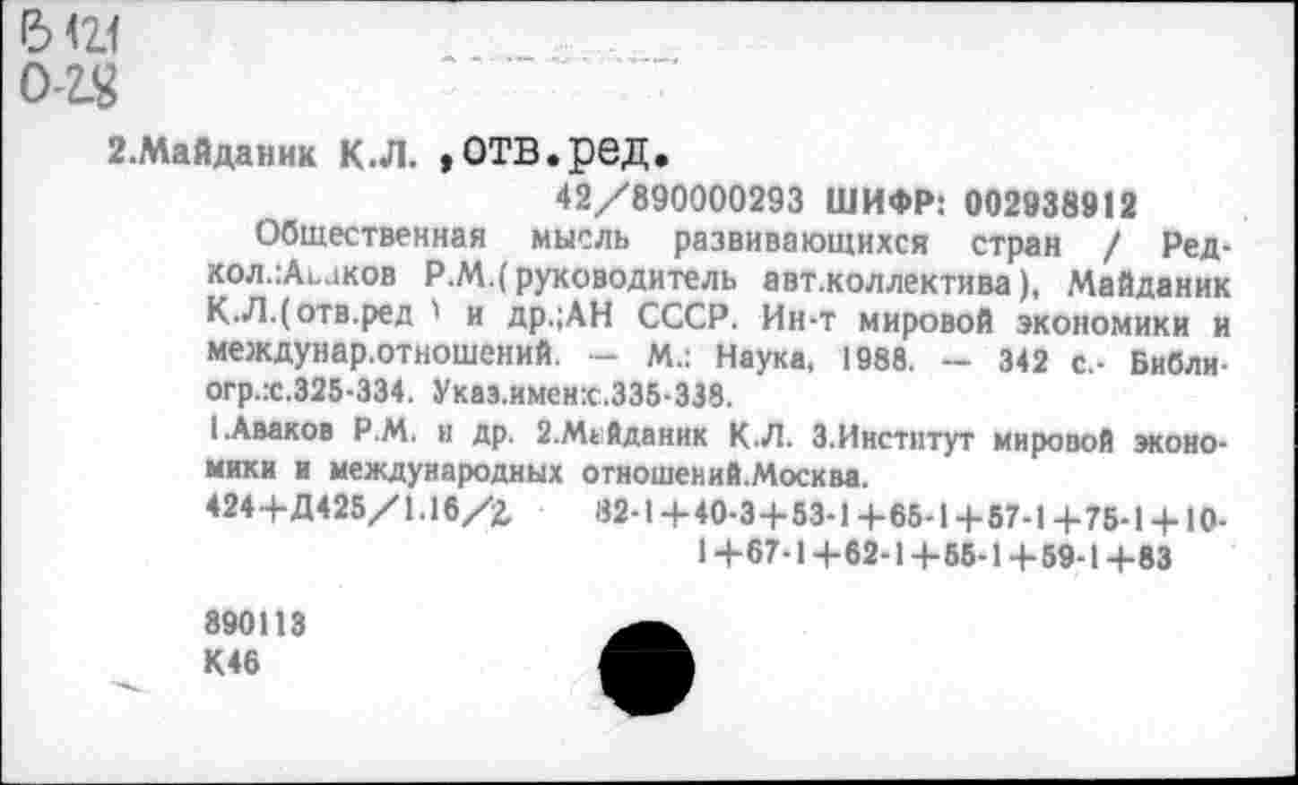 ﻿6 <21
0-2S
2.Майданик К.Л. »ОТВ.ред.
42/890000293 ШИФР: 002938912
Общественная мысль развивающихся стран / Ред-кол.:Аьаков Р.М.(руководитель авт.коллектива), Майданик К.Л.(отв.ред ' и др.;АН СССР. Ин-т мировой экономики и междунар.отношений. - м.: Наука, 1988. - 342 с,- Библи-огр.:с.325-334. Указ.именк.335-338.
I.Аваков Р.М. и др. 2.М1Йданик К.Л. 3.Институт мировой экономики и международных отношений.Москва.
424+Д425/1.16/2,	82-1+40-3+53-1+65-1+57-1+75-1 + 10-
1+67-1+62-1+55-1+59-1+83
890113 К46